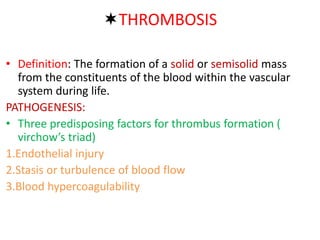 THROMBOSIS
• Definition: The formation of a solid or semisolid mass
from the constituents of the blood within the vascular
system during life.
PATHOGENESIS:
• Three predisposing factors for thrombus formation (
virchow’s triad)
1.Endothelial injury
2.Stasis or turbulence of blood flow
3.Blood hypercoagulability
 