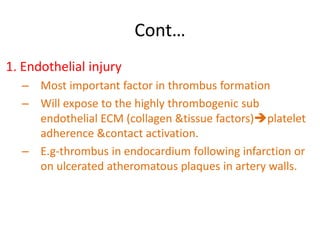 Cont…
1. Endothelial injury
– Most important factor in thrombus formation
– Will expose to the highly thrombogenic sub
endothelial ECM (collagen &tissue factors)platelet
adherence &contact activation.
– E.g-thrombus in endocardium following infarction or
on ulcerated atheromatous plaques in artery walls.
 