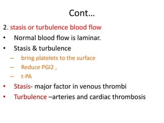 Cont…
2. stasis or turbulence blood flow
• Normal blood flow is laminar.
• Stasis & turbulence
– bring platelets to the surface
– Reduce PGI2 ,
– t-PA
• Stasis- major factor in venous thrombi
• Turbulence –arteries and cardiac thrombosis
 