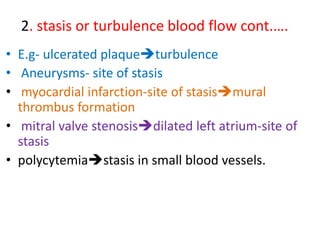 2. stasis or turbulence blood flow cont.….
• E.g- ulcerated plaqueturbulence
• Aneurysms- site of stasis
• myocardial infarction-site of stasismural
thrombus formation
• mitral valve stenosisdilated left atrium-site of
stasis
• polycytemiastasis in small blood vessels.
 