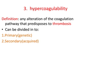 3. hypercoagulability
Definition: any alteration of the coagulation
pathway that predisposes to thrombosis
• Can be divided in to:
1.Primary(genetic)
2.Secondary(acquired)
 