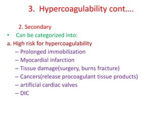3. Hypercoagulability cont….
2. Secondary
• Can be categorized into:
a. High risk for hypercoagulability
– Prolonged immobilization
– Myocardial infarction
– Tissue damage(surgery, burns fracture)
– Cancers(release procoagulant tissue products)
– artificial cardiac valves
– DIC
 