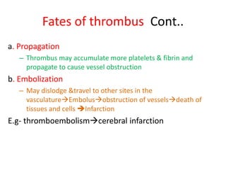 Fates of thrombus Cont..
a. Propagation
– Thrombus may accumulate more platelets & fibrin and
propagate to cause vessel obstruction
b. Embolization
– May dislodge &travel to other sites in the
vasculatureEmbolusobstruction of vesselsdeath of
tissues and cells Infarction
E.g- thromboembolismcerebral infarction
 