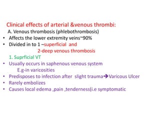 Clinical effects of arterial &venous thrombi:
A. Venous thrombosis (phlebothrombosis)
• Affects the lower extremity veins~90%
• Divided in to 1 –superficial and
2-deep venous thrombosis
1. Suprficial VT
• Usually occurs in saphenous venous system
E.g-in varicosities
• Predisposes to infection after slight traumaVaricous Ulcer
• Rarely embolizes
• Causes local edema ,pain ,tenderness(i.e symptomatic
 