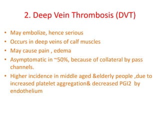 2. Deep Vein Thrombosis (DVT)
• May embolize, hence serious
• Occurs in deep veins of calf muscles
• May cause pain , edema
• Asymptomatic in ~50%, because of collateral by pass
channels.
• Higher incidence in middle aged &elderly people ,due to
increased platelet aggregation& decreased PGI2 by
endothelium
 