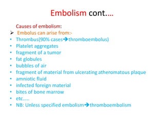 Embolism cont.…
Causes of embolism:
 Embolus can arise from:-
• Thrombus(90% casesthromboembolus)
• Platelet aggregates
• fragment of a tumor
• fat globules
• bubbles of air
• fragment of material from ulcerating atheromatous plaque
• amniotic fluid
• infected foreign material
• bites of bone marrow
• etc…..
• NB: Unless specified embolismthromboembolism
 