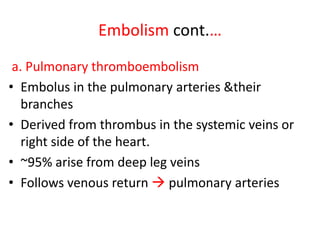 Embolism cont.…
a. Pulmonary thromboembolism
• Embolus in the pulmonary arteries &their
branches
• Derived from thrombus in the systemic veins or
right side of the heart.
• ~95% arise from deep leg veins
• Follows venous return  pulmonary arteries
 