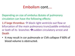 Embolism cont.…
Depending on size of embolus &state of pulmonary
circulation can have the following effects:
1.if large thrombus  block right ventricle out flow or
bifurcation of the main pulmonary trunc(saddle embolus)
or both of its branches sudden circulatory arrest and
Death
• It may result in cor pulmonale or CVA collapse if 60% of
blood volume is obstructed.
 