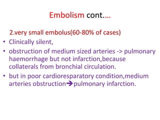 Embolism cont.…
2.very small embolus(60-80% of cases)
• Clinically silent,
• obstruction of medium sized arteries -> pulmonary
haemorrhage but not infarction,because
collaterals from bronchial circulation.
• but in poor cardioresparatory condition,medium
arteries obstructionpulmonary infarction.
 