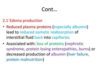 Cont…
2.1`Edema production
• Reduced plasma proteins (especially albumin)
lead to reduced osmotic reabsorption of
interstitial fluid back into capillaries
• Associated with: loss of proteins (nephrotic
syndrome, protein losing enteropathies, burns) or
decreased production of albumin (liver failure,
protein malnutrition)
 