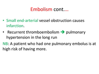 Embolism cont.…
• Small end-arterial vessel obstruction causes
infarction.
• Recurrent thromboembolism  pulmonary
hypertension in the long run
NB: A patient who had one pulmonary embolus is at
high risk of having more.
 