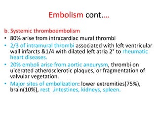 Embolism cont.…
b. Systemic thromboembolism
• 80% arise from intracardiac mural thrombi
• 2/3 of intramural thrombi associated with left ventricular
wall infarcts &1/4 with dilated left atria 2° to rheumatic
heart diseases.
• 20% emboli arise from aortic aneurysm, thrombi on
ulcerated atherosclerotic plaques, or fragmentation of
valvular vegetation.
• Major sites of embolization: lower extremities(75%),
brain(10%), rest ,intestines, kidneys, spleen.
 