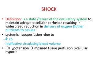 SHOCK
• Definition: is a state /failure of the circulatory system to
maintain adequate cellular perfusion resulting in
widespread reduction in delivery of oxygen &other
nutrients to tissues.
• systemic hypoperfusion -due to
- co
-ineffective circulating blood volume
• Hypotension impaired tissue perfusion &cellular
hypoxia
 