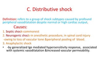 C. Distributive shock
Definition: refers to a group of shock subtypes caused by profound
peripheral vasodilatation despite normal or high cardiac output.
Causes:
1. Septic shock-commonest
2. Neurogenic shock-in anesthetic procedure, in spinal cord injury
-owing to loss of vascular tone &peripheral pooling of blood.
3. Anaphylactic shock
• -by generalized Ige mediated hypersensitivity response, associated
with systemic vasodilatation &increased vascular permeability.
 