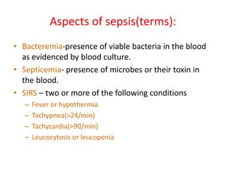 Aspects of sepsis(terms):
• Bacteremia-presence of viable bacteria in the blood
as evidenced by blood culture.
• Septicemia- presence of microbes or their toxin in
the blood.
• SIRS – two or more of the following conditions
– Fever or hypothermia
– Tachypnea(>24/min)
– Tachycardia(>90/min)
– Leucocytosis or leucopenia
 