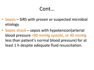 Cont…
• Sepsis – SIRS with proven or suspected microbial
etiology.
• Septic shock – sepsis with hypotension(arterial
blood pressure <90 mmHg systolic, or 40 mmHg
less than patient's normal blood pressure) for at
least 1 h despite adequate fluid resuscitation.
 