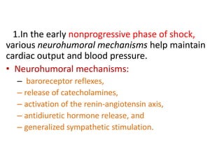 1.In the early nonprogressive phase of shock,
various neurohumoral mechanisms help maintain
cardiac output and blood pressure.
• Neurohumoral mechanisms:
– baroreceptor reflexes,
– release of catecholamines,
– activation of the renin-angiotensin axis,
– antidiuretic hormone release, and
– generalized sympathetic stimulation.
 