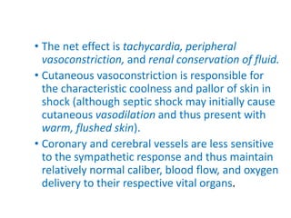 • The net effect is tachycardia, peripheral
vasoconstriction, and renal conservation of fluid.
• Cutaneous vasoconstriction is responsible for
the characteristic coolness and pallor of skin in
shock (although septic shock may initially cause
cutaneous vasodilation and thus present with
warm, flushed skin).
• Coronary and cerebral vessels are less sensitive
to the sympathetic response and thus maintain
relatively normal caliber, blood flow, and oxygen
delivery to their respective vital organs.
 