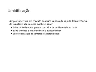 Umidificação
• Ampla superficie de contato ar-mucosa permite rápida transferência
de umidade da mucosa ao fluxo aéreo
• Otimização de trocas gasosas com 85 % de umidade relativa do ar
• Baixa umidade e frio prejudicam a atividade ciliar
• Confere sensação de conforto respiratório nasal
 
