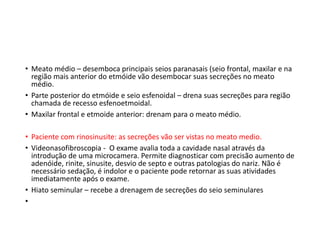 • Meato médio – desemboca principais seios paranasais (seio frontal, maxilar e na
região mais anterior do etmóide vão desembocar suas secreções no meato
médio.
• Parte posterior do etmóide e seio esfenoidal – drena suas secreções para região
chamada de recesso esfenoetmoidal.
• Maxilar frontal e etmoide anterior: drenam para o meato médio.
• Paciente com rinosinusite: as secreções vão ser vistas no meato medio.
• Videonasofibroscopia - O exame avalia toda a cavidade nasal através da
introdução de uma microcamera. Permite diagnosticar com precisão aumento de
adenóide, rinite, sinusite, desvio de septo e outras patologias do nariz. Não é
necessário sedação, é indolor e o paciente pode retornar as suas atividades
imediatamente após o exame.
• Hiato seminular – recebe a drenagem de secreções do seio seminulares
•
 