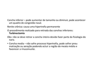 Concha inferior – pode aumentar de tamanho ou diminuir, pode acontecer
um quadro de congestão nasal.
Renite crônica: causa uma hipertrofia permanente
O procedimento realizado para retirada das conchas inferiores:
Turbinectomia
Obs: não se deve retirar a concha inteira devido fazer parte da fisiologia do
nariz.
• Concha media – não sofre processo hipertrofia, pode sofrer pneu
matização ou aeração podendo ocluir a região do meato médio e
favorecer a rinussinusite.
 