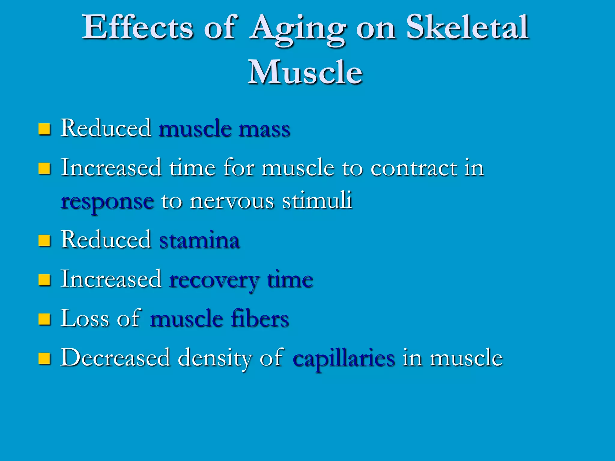 Effects of Aging on Skeletal
Muscle
 Reduced muscle mass
 Increased time for muscle to contract in
response to nervous stimuli
 Reduced stamina
 Increased recovery time
 Loss of muscle fibers
 Decreased density of capillaries in muscle
 
