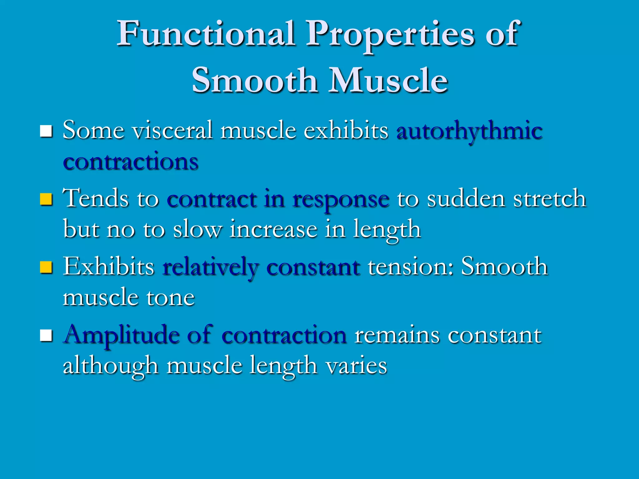 Functional Properties of
Smooth Muscle
 Some visceral muscle exhibits autorhythmic
contractions
 Tends to contract in response to sudden stretch
but no to slow increase in length
 Exhibits relatively constant tension: Smooth
muscle tone
 Amplitude of contraction remains constant
although muscle length varies
 