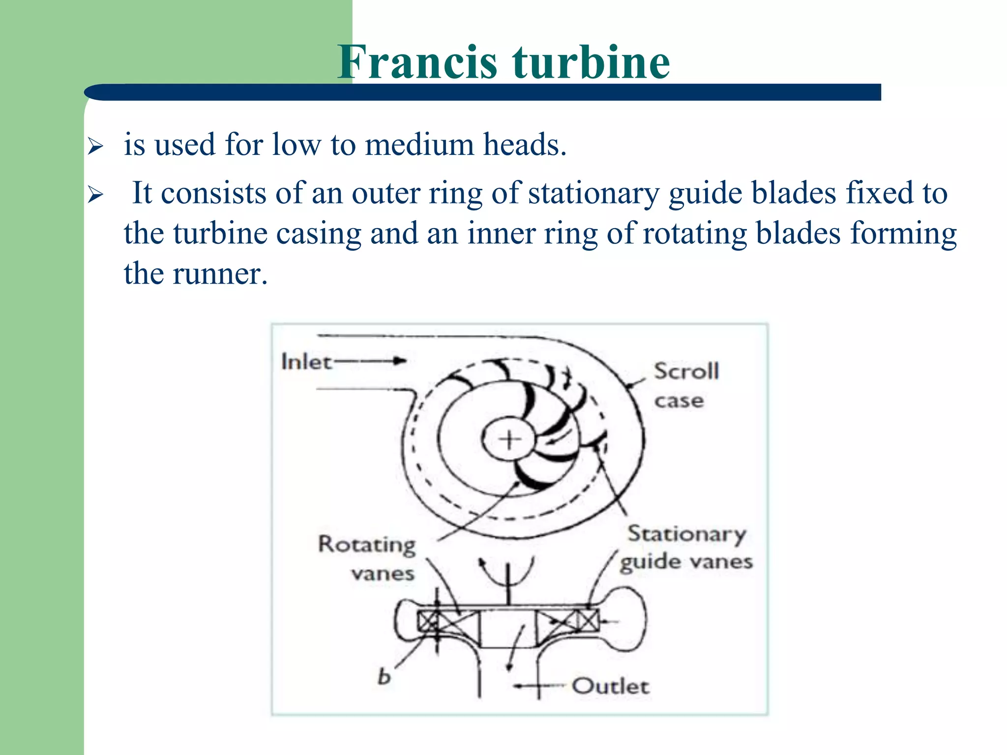Francis turbine
 is used for low to medium heads.
 It consists of an outer ring of stationary guide blades fixed to
the turbine casing and an inner ring of rotating blades forming
the runner.
 