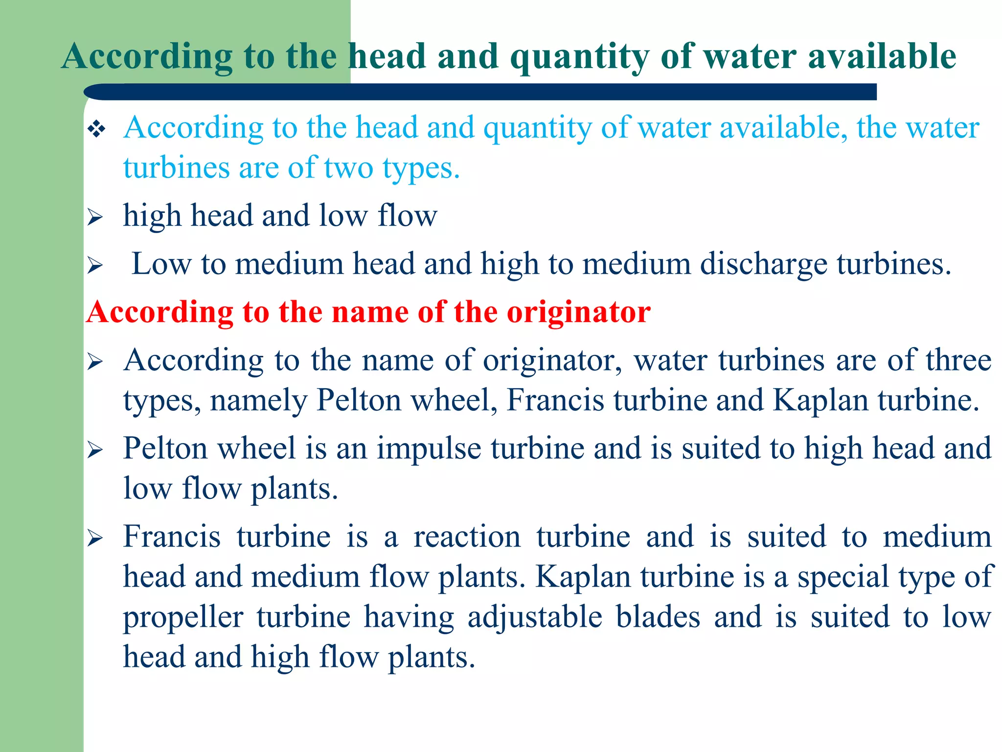 According to the head and quantity of water available
 According to the head and quantity of water available, the water
turbines are of two types.
 high head and low flow
 Low to medium head and high to medium discharge turbines.
According to the name of the originator
 According to the name of originator, water turbines are of three
types, namely Pelton wheel, Francis turbine and Kaplan turbine.
 Pelton wheel is an impulse turbine and is suited to high head and
low flow plants.
 Francis turbine is a reaction turbine and is suited to medium
head and medium flow plants. Kaplan turbine is a special type of
propeller turbine having adjustable blades and is suited to low
head and high flow plants.
 