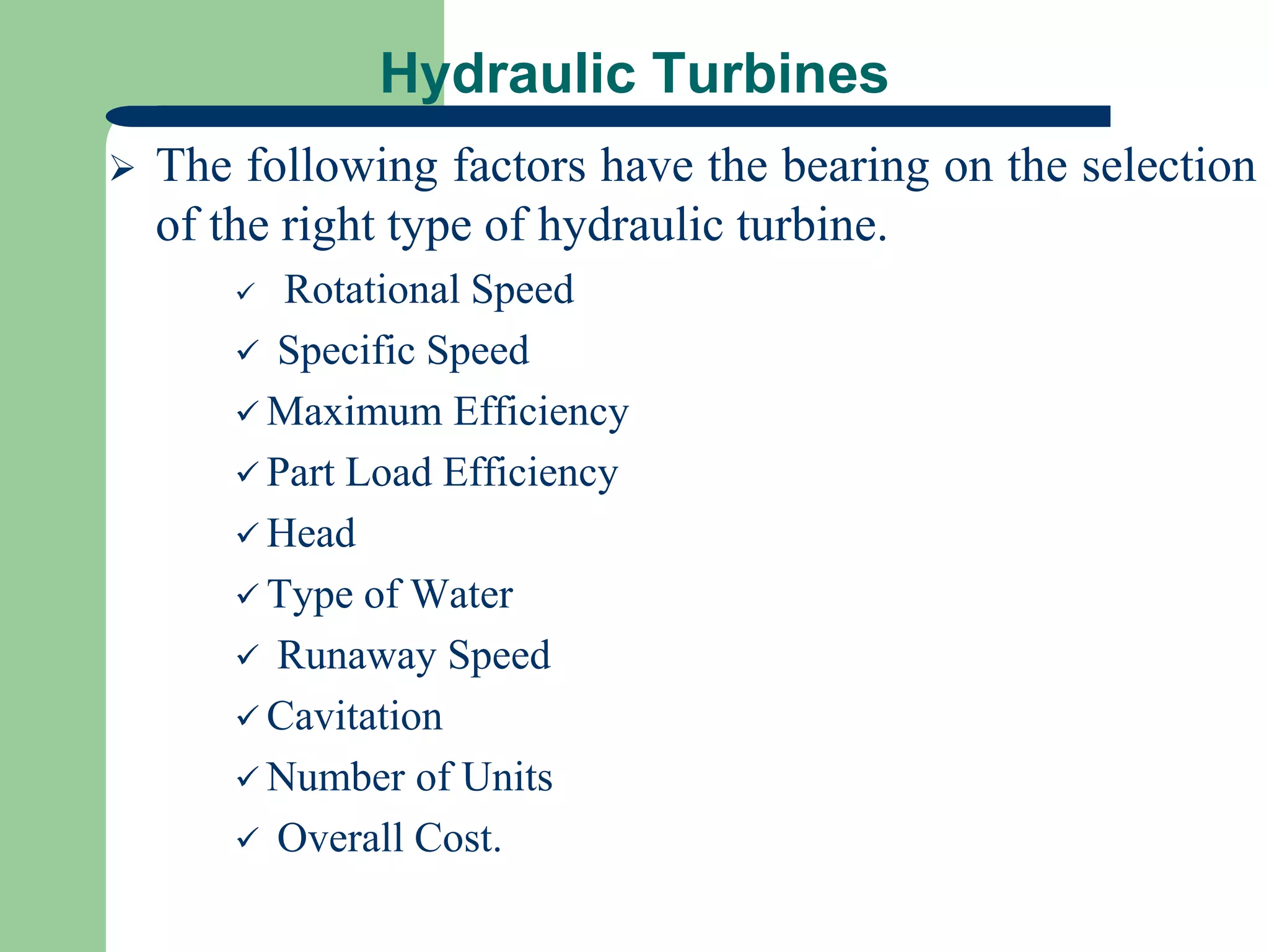 Hydraulic Turbines
 The following factors have the bearing on the selection
of the right type of hydraulic turbine.
 Rotational Speed
 Specific Speed
 Maximum Efficiency
 Part Load Efficiency
 Head
 Type of Water
 Runaway Speed
 Cavitation
 Number of Units
 Overall Cost.
 