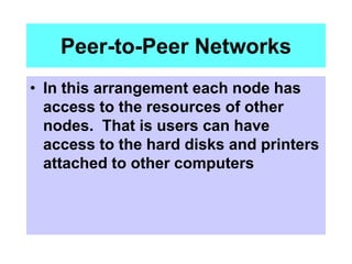 Peer-to-Peer Networks
• In this arrangement each node has
access to the resources of other
nodes. That is users can have
access to the hard disks and printers
attached to other computers
 
