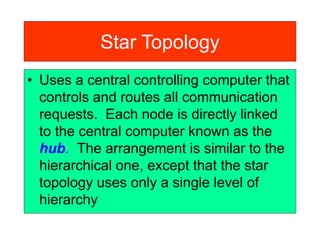 Star Topology
• Uses a central controlling computer that
controls and routes all communication
requests. Each node is directly linked
to the central computer known as the
hub. The arrangement is similar to the
hierarchical one, except that the star
topology uses only a single level of
hierarchy
 
