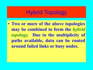Hybrid Topology
• Two or more of the above topologies
may be combined to form the hybrid
topology. Due to the multiplicity of
paths available, data can be routed
around failed links or busy nodes.
 
