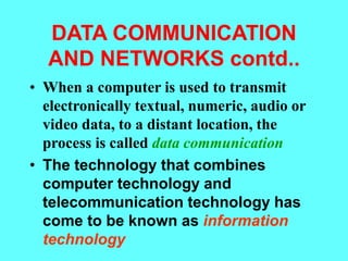 DATA COMMUNICATION
AND NETWORKS contd..
• When a computer is used to transmit
electronically textual, numeric, audio or
video data, to a distant location, the
process is called data communication
• The technology that combines
computer technology and
telecommunication technology has
come to be known as information
technology
 
