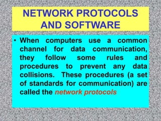 NETWORK PROTOCOLS
AND SOFTWARE
• When computers use a common
channel for data communication,
they follow some rules and
procedures to prevent any data
collisions. These procedures (a set
of standards for communication) are
called the network protocols
 