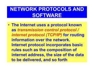 NETWORK PROTOCOLS AND
SOFTWARE
• The Internet uses a protocol known
as transmission control protocol /
internet protocol (TCP/IP) for routing
information over the network.
Internet protocol incorporates basic
rules such as the composition of
internet address, the size of the data
to be delivered, and so forth
 