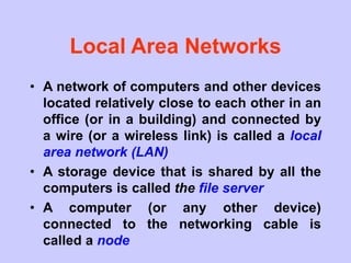 Local Area Networks
• A network of computers and other devices
located relatively close to each other in an
office (or in a building) and connected by
a wire (or a wireless link) is called a local
area network (LAN)
• A storage device that is shared by all the
computers is called the file server
• A computer (or any other device)
connected to the networking cable is
called a node
 