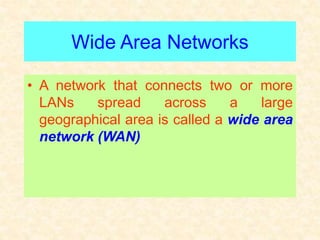 Wide Area Networks
• A network that connects two or more
LANs spread across a large
geographical area is called a wide area
network (WAN)
 