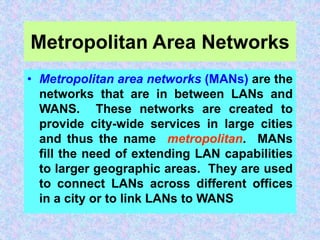 Metropolitan Area Networks
• Metropolitan area networks (MANs) are the
networks that are in between LANs and
WANS. These networks are created to
provide city-wide services in large cities
and thus the name metropolitan. MANs
fill the need of extending LAN capabilities
to larger geographic areas. They are used
to connect LANs across different offices
in a city or to link LANs to WANS
 