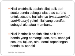  Nilai ekstrinsik adalah sifat baik dari
suatu benda sebagai alat atau sarana
untuk sesuatu hal lainnya (instrumental/
contributory) yakni nilai yang bersifat
sebagai alat atau membantu.
 Nilai instrinsik adalah sifat baik dari
benda yang bersangkutan, atau sebagai
sesuatu tujuan, atau demi kepentingan
benda itu sendiri
IBD :Man dan Keindahan
 
