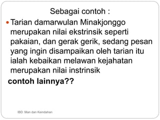 IBD :Man dan Keindahan
Sebagai contoh :
Tarian damarwulan Minakjonggo
merupakan nilai ekstrinsik seperti
pakaian, dan gerak gerik, sedang pesan
yang ingin disampaikan oleh tarian itu
ialah kebaikan melawan kejahatan
merupakan nilai instrinsik
contoh lainnya??
 