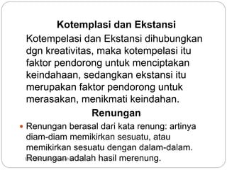 Kotemplasi dan Ekstansi
Kotempelasi dan Ekstansi dihubungkan
dgn kreativitas, maka kotempelasi itu
faktor pendorong untuk menciptakan
keindahaan, sedangkan ekstansi itu
merupakan faktor pendorong untuk
merasakan, menikmati keindahan.
Renungan
 Renungan berasal dari kata renung: artinya
diam-diam memikirkan sesuatu, atau
memikirkan sesuatu dengan dalam-dalam.
Renungan adalah hasil merenung.
IBD :Man dan Keindahan
 