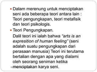 IBD :Man dan Keindahan
 Dalam merenung untuk menciptakan
seni ada beberapa teori antara lain :
Teori pengungkapan, teori metafisik
dan teori psikologis.
 Teori Pengungkapan.
Dalil teori ini ialah bahwa “arts is an
expresition of human feeling” (seni
adalah suatu pengungkapan dari
perasaan manusia) Teori ini terutama
bertalian dengan apa yang dialami
oleh seorang seniman ketika
menciptakan karya seni.
 