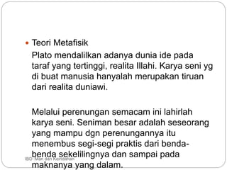  Teori Metafisik
Plato mendalilkan adanya dunia ide pada
taraf yang tertinggi, realita Illahi. Karya seni yg
di buat manusia hanyalah merupakan tiruan
dari realita duniawi.
Melalui perenungan semacam ini lahirlah
karya seni. Seniman besar adalah seseorang
yang mampu dgn perenungannya itu
menembus segi-segi praktis dari benda-
benda sekelilingnya dan sampai pada
maknanya yang dalam.
IBD :Man dan Keindahan
 