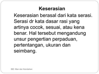 Keserasian
Keserasian berasal dari kata serasi.
Serasi dr kata dasar rasi yang
artinya cocok, sesuai, atau kena
benar. Hal tersebut mengandung
unsur pengertian perpaduan,
pertentangan, ukuran dan
seimbang.
IBD :Man dan Keindahan
 