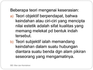 Beberapa teori mengenai keserasian:
a) Teori objektif berpendapat, bahwa
keindahan atau ciri-ciri yang mencipta
nilai estetik adalah sifat kualitas yang
memang melekat pd bentuk indah
tersebut.
b) Teori subjektif ialah memandang
keindahan dalam suatu hubungan
diantara suatu benda dgn alam pikiran
seseorang yang mengamatinya.
IBD :Man dan Keindahan
 