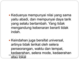  Keduanya mempunyai nilai yang sama
yaitu abadi, dan mempunyai daya tarik
yang selalu bertambah. Yang tidak
mengandung kebenaran berarti tidak
indah.
 Keindahan juga bersifat universal,
artinya tidak terikat oleh selera
perseorangan, waktu dan tempat,
kedaerahan, selera mode, kedaerahan
atau lokal
IBD :Man dan Keindahan
 