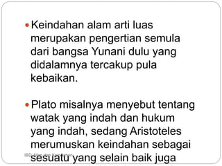 Keindahan alam arti luas
merupakan pengertian semula
dari bangsa Yunani dulu yang
didalamnya tercakup pula
kebaikan.
Plato misalnya menyebut tentang
watak yang indah dan hukum
yang indah, sedang Aristoteles
merumuskan keindahan sebagai
sesuatu yang selain baik juga
IBD :Man dan Keindahan
 