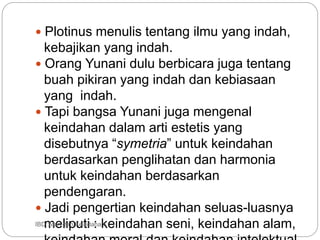  Plotinus menulis tentang ilmu yang indah,
kebajikan yang indah.
 Orang Yunani dulu berbicara juga tentang
buah pikiran yang indah dan kebiasaan
yang indah.
 Tapi bangsa Yunani juga mengenal
keindahan dalam arti estetis yang
disebutnya “symetria” untuk keindahan
berdasarkan penglihatan dan harmonia
untuk keindahan berdasarkan
pendengaran.
 Jadi pengertian keindahan seluas-luasnya
meliputi : keindahan seni, keindahan alam,
IBD :Man dan Keindahan
 