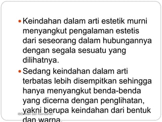 Keindahan dalam arti estetik murni
menyangkut pengalaman estetis
dari seseorang dalam hubungannya
dengan segala sesuatu yang
dilihatnya.
Sedang keindahan dalam arti
terbatas lebih disempitkan sehingga
hanya menyangkut benda-benda
yang dicerna dengan penglihatan,
yakni berupa keindahan dari bentuk
IBD :Man dan Keindahan
 
